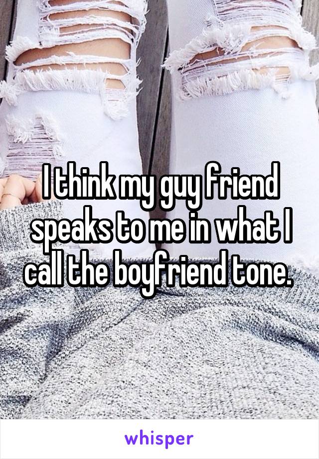 I think my guy friend speaks to me in what I call the boyfriend tone. 