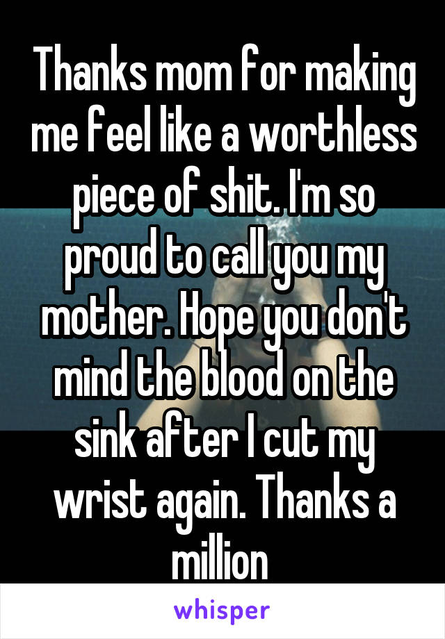 Thanks mom for making me feel like a worthless piece of shit. I'm so proud to call you my mother. Hope you don't mind the blood on the sink after I cut my wrist again. Thanks a million 