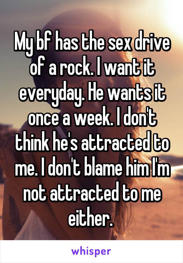 My bf has the sex drive of a rock. I want it everyday. He wants it once a week. I don't think he's attracted to me. I don't blame him I'm not attracted to me either. 
