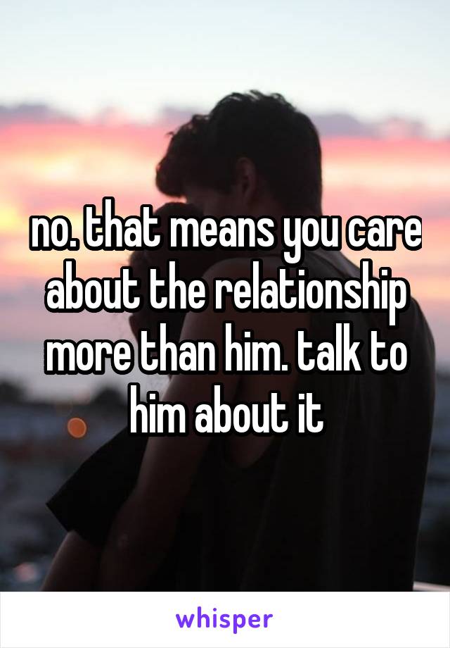 no. that means you care about the relationship more than him. talk to him about it