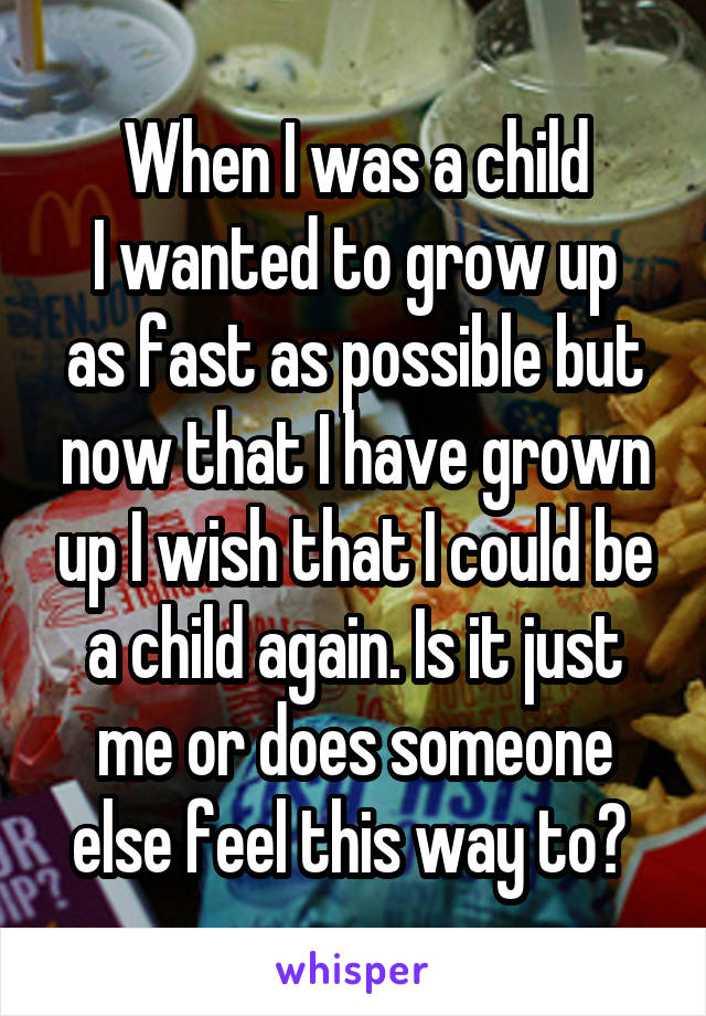 When I was a child
I wanted to grow up as fast as possible but now that I have grown up I wish that I could be a child again. Is it just me or does someone else feel this way to? 