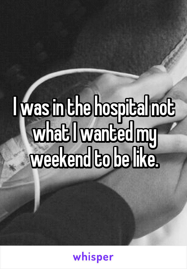 I was in the hospital not what I wanted my weekend to be like.
