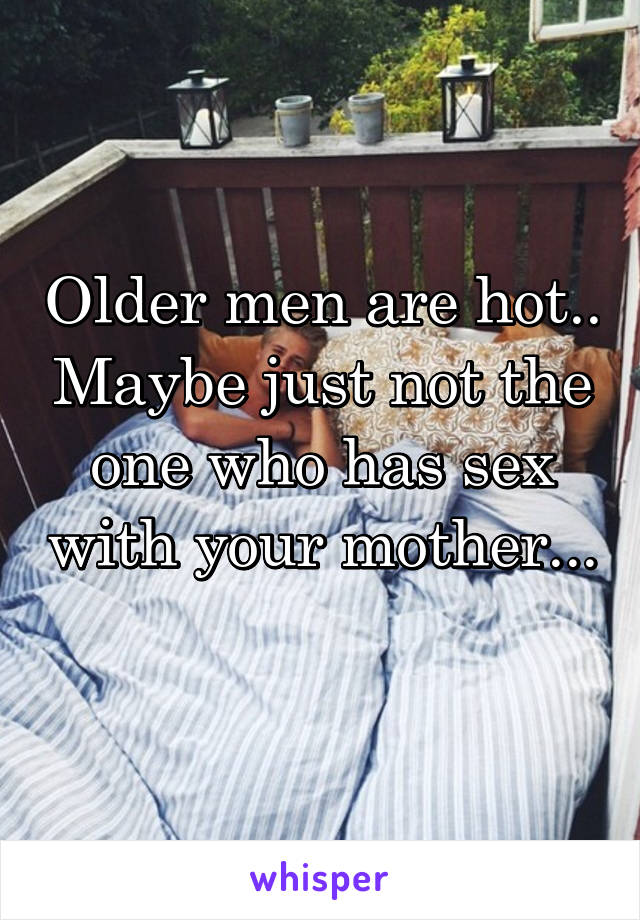 Older men are hot.. Maybe just not the one who has sex with your mother... 