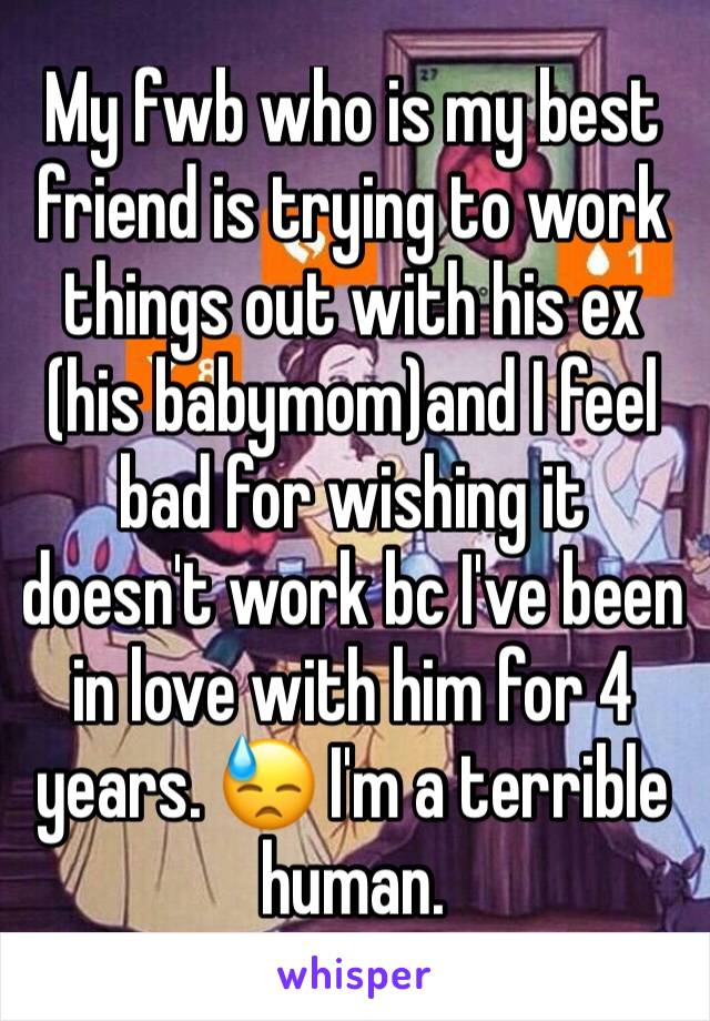 My fwb who is my best friend is trying to work things out with his ex (his babymom)and I feel bad for wishing it doesn't work bc I've been in love with him for 4 years. 😓 I'm a terrible human. 