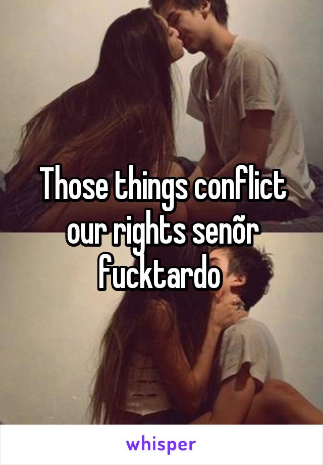 Those things conflict our rights senõr fucktardo 