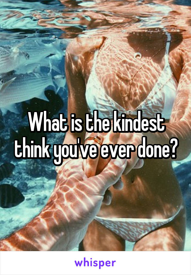 What is the kindest think you've ever done?
