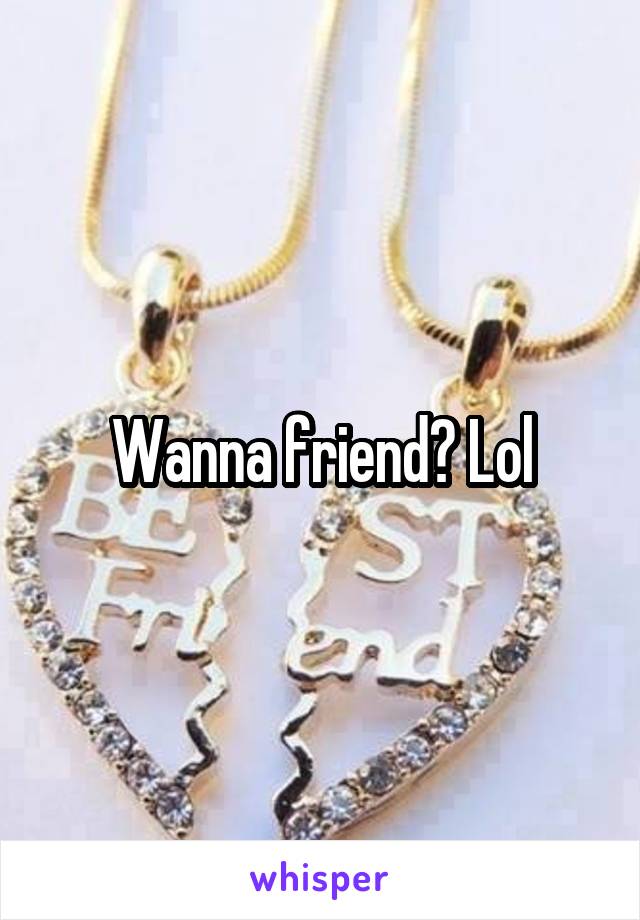 Wanna friend? Lol