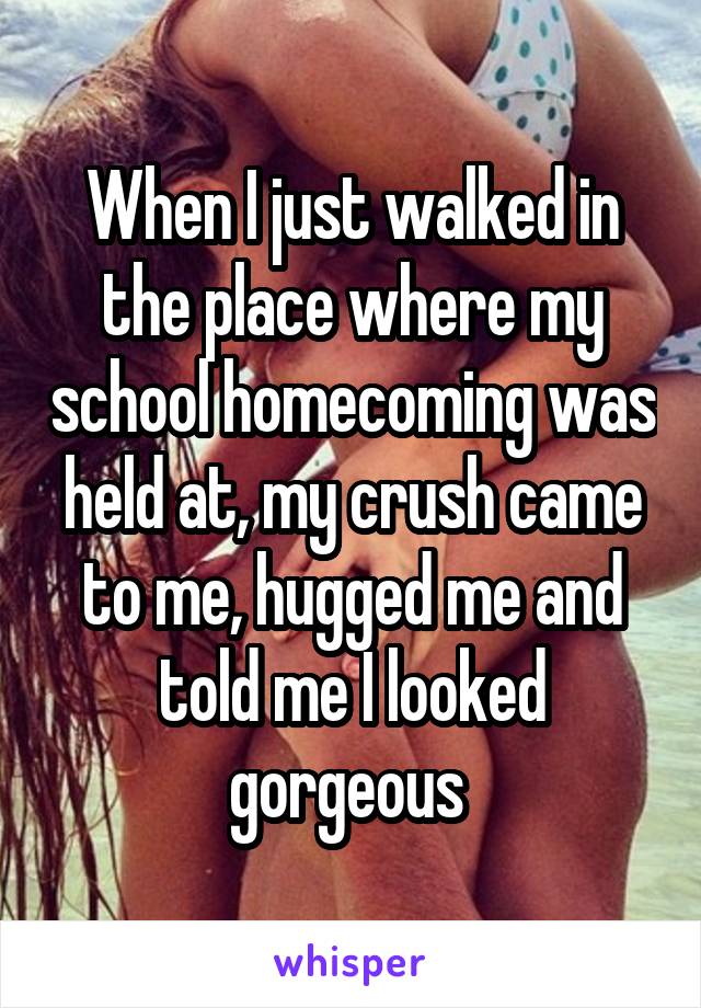 When I just walked in the place where my school homecoming was held at, my crush came to me, hugged me and told me I looked gorgeous 