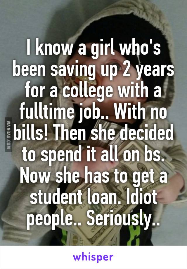 I know a girl who's been saving up 2 years for a college with a fulltime job.. With no bills! Then she decided to spend it all on bs. Now she has to get a student loan. Idiot people.. Seriously..