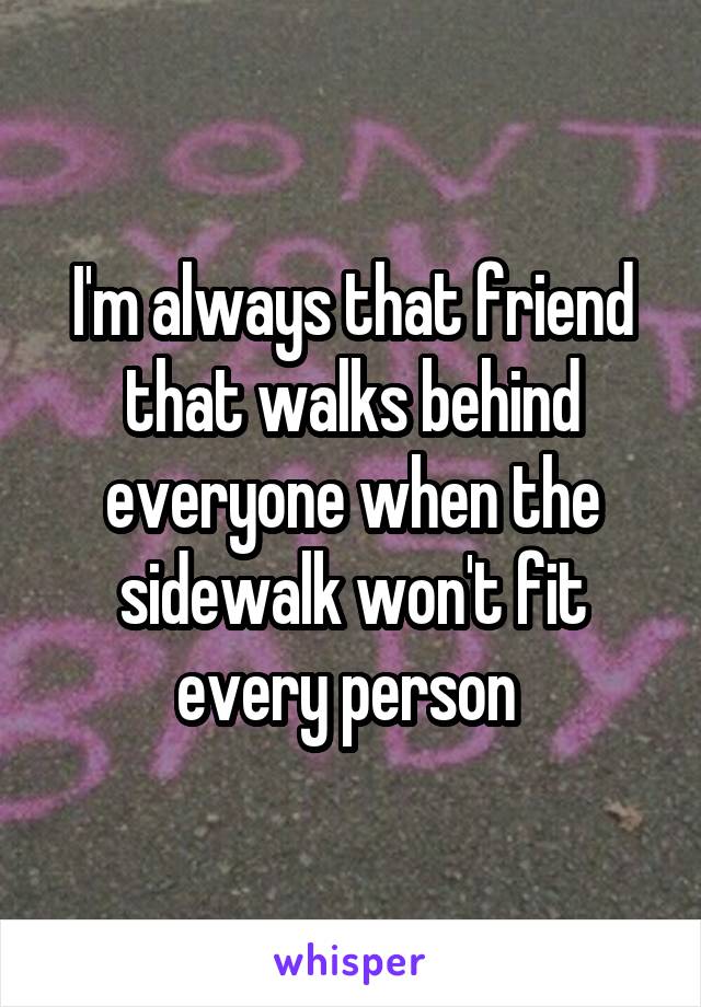I'm always that friend that walks behind everyone when the sidewalk won't fit every person 