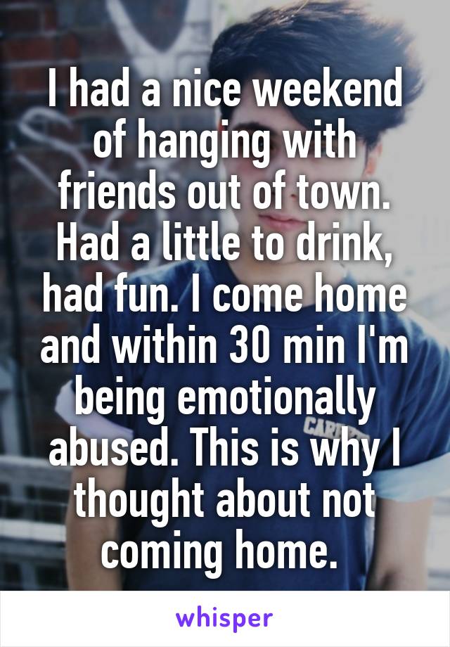 I had a nice weekend of hanging with friends out of town. Had a little to drink, had fun. I come home and within 30 min I'm being emotionally abused. This is why I thought about not coming home. 