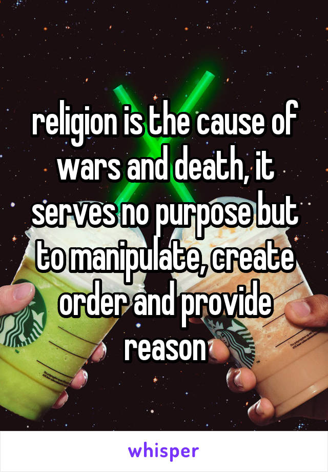 religion is the cause of wars and death, it serves no purpose but to manipulate, create order and provide reason