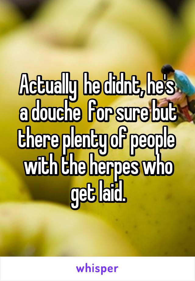 Actually  he didnt, he's  a douche  for sure but there plenty of people  with the herpes who get laid.