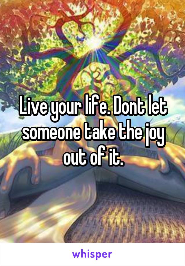 Live your life. Dont let someone take the joy out of it.
