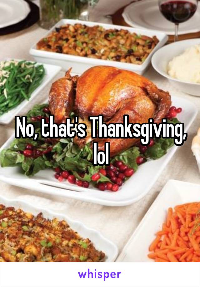 No, that's Thanksgiving, lol