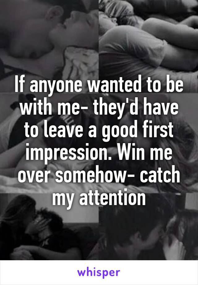 If anyone wanted to be with me- they'd have to leave a good first impression. Win me over somehow- catch my attention