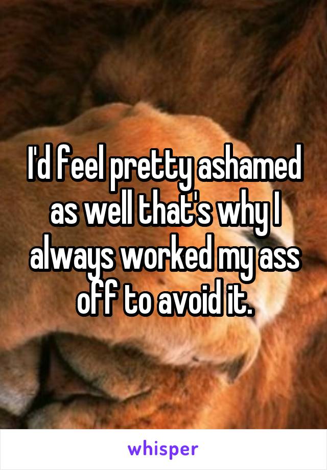 I'd feel pretty ashamed as well that's why I always worked my ass off to avoid it.