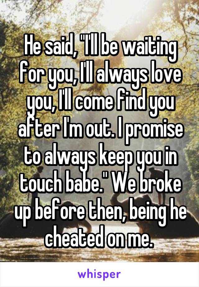 He said, "I'll be waiting for you, I'll always love you, I'll come find you after I'm out. I promise to always keep you in touch babe." We broke up before then, being he cheated on me. 