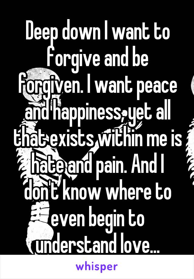 Deep down I want to forgive and be forgiven. I want peace and happiness, yet all that exists within me is hate and pain. And I don't know where to even begin to understand love...