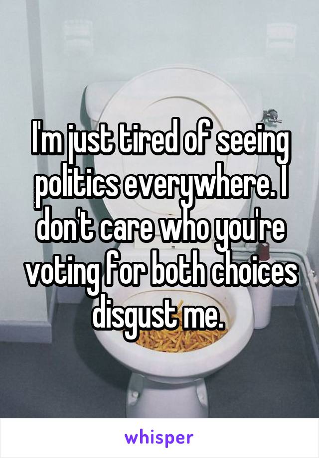 I'm just tired of seeing politics everywhere. I don't care who you're voting for both choices disgust me. 