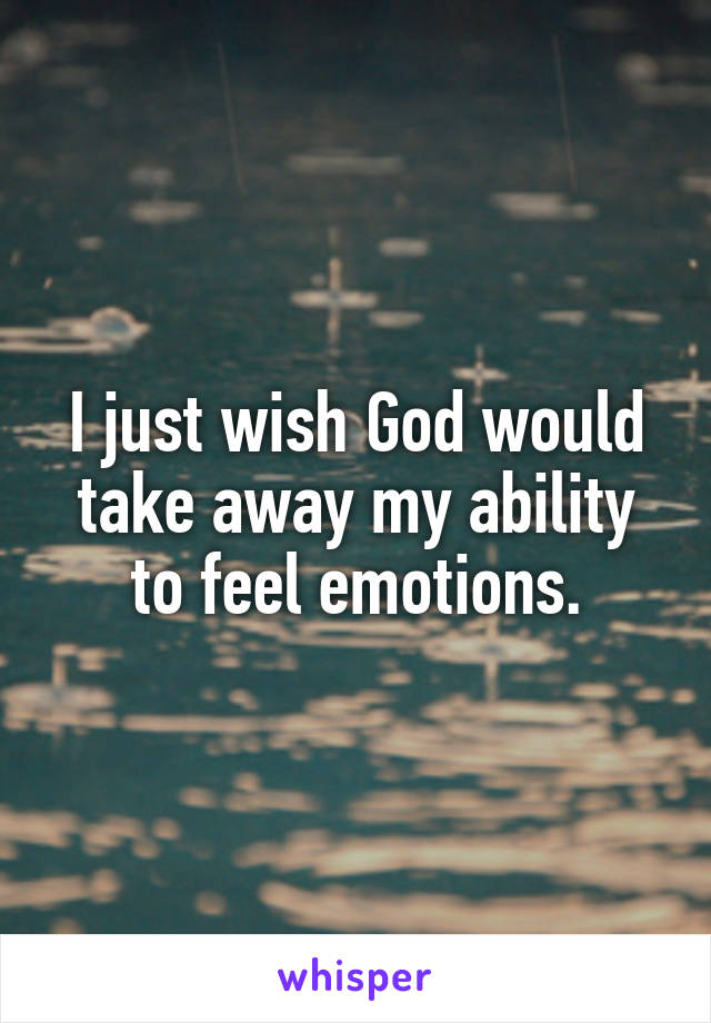 I just wish God would take away my ability to feel emotions.