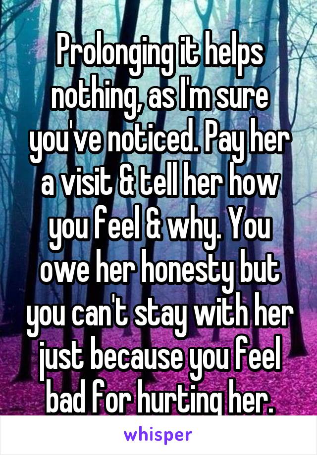 Prolonging it helps nothing, as I'm sure you've noticed. Pay her a visit & tell her how you feel & why. You owe her honesty but you can't stay with her just because you feel bad for hurting her.