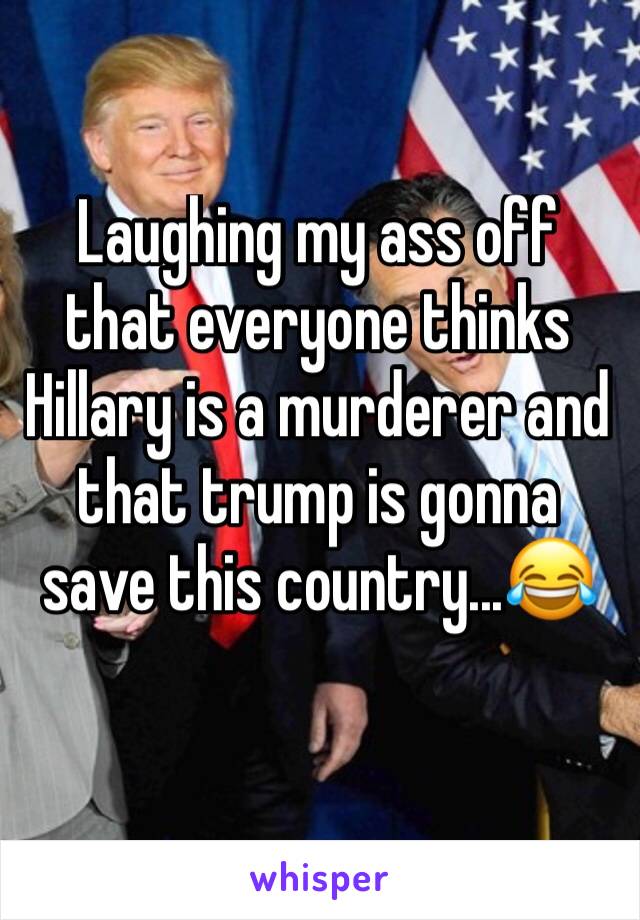 Laughing my ass off that everyone thinks Hillary is a murderer and that trump is gonna save this country...😂