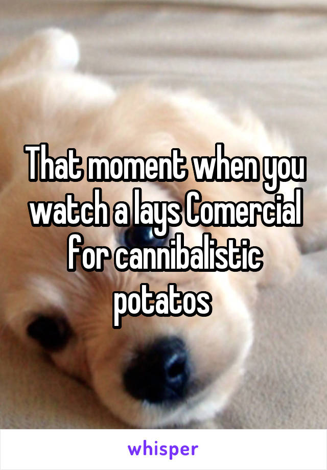 That moment when you watch a lays Comercial for cannibalistic potatos 