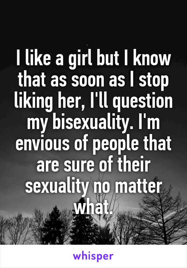 I like a girl but I know that as soon as I stop liking her, I'll question my bisexuality. I'm envious of people that are sure of their sexuality no matter what.