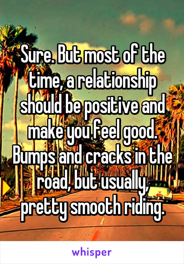 Sure. But most of the time, a relationship should be positive and make you feel good. Bumps and cracks in the road, but usually, pretty smooth riding.
