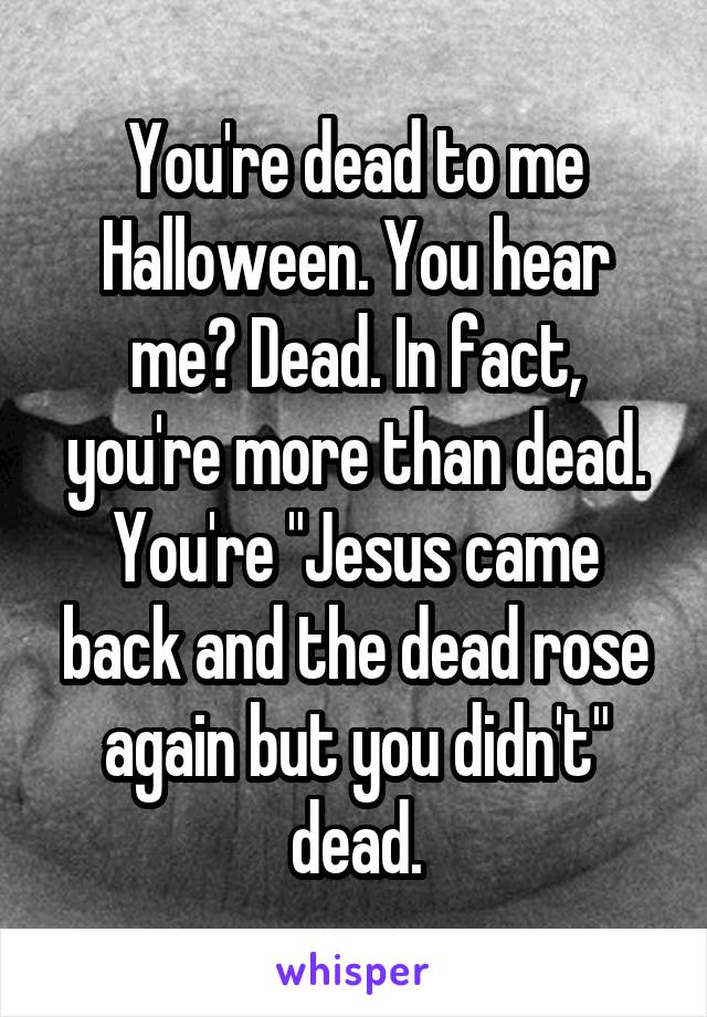 You're dead to me Halloween. You hear me? Dead. In fact, you're more than dead. You're "Jesus came back and the dead rose again but you didn't" dead.