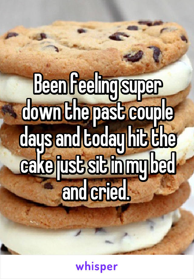 Been feeling super down the past couple days and today hit the cake just sit in my bed and cried. 