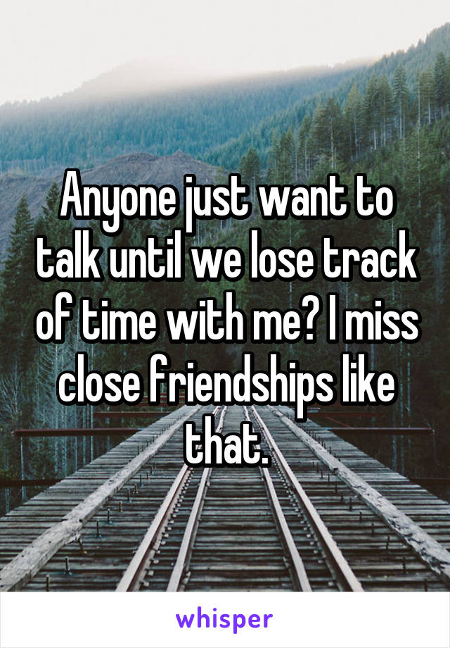 Anyone just want to talk until we lose track of time with me? I miss close friendships like that.