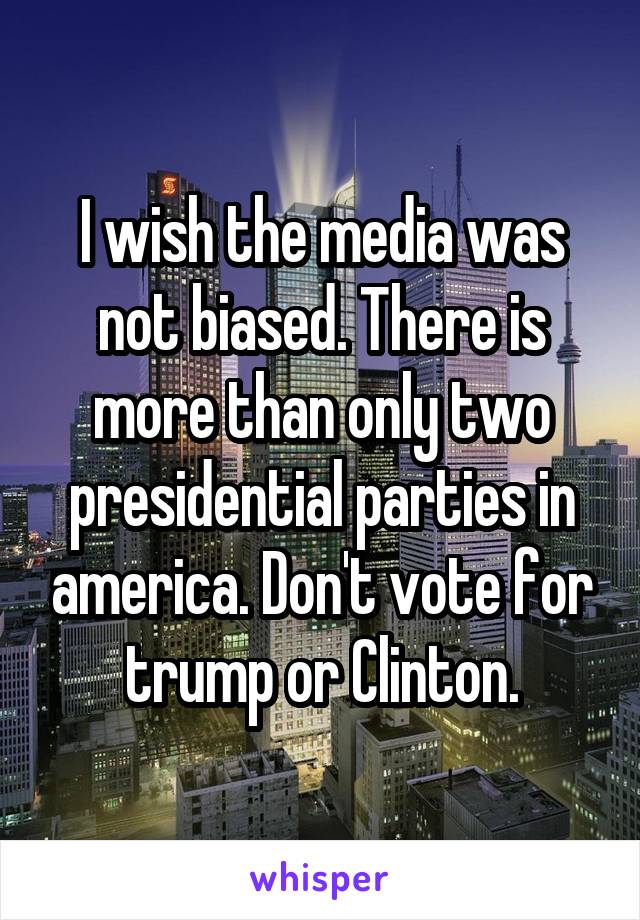 I wish the media was not biased. There is more than only two presidential parties in america. Don't vote for trump or Clinton.