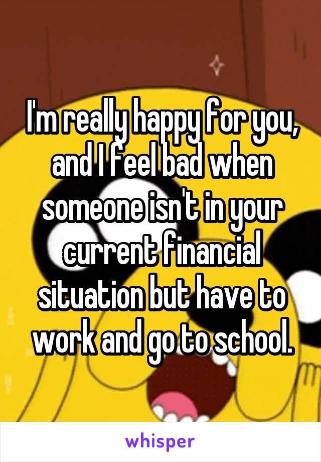 I'm really happy for you, and I feel bad when someone isn't in your current financial situation but have to work and go to school.