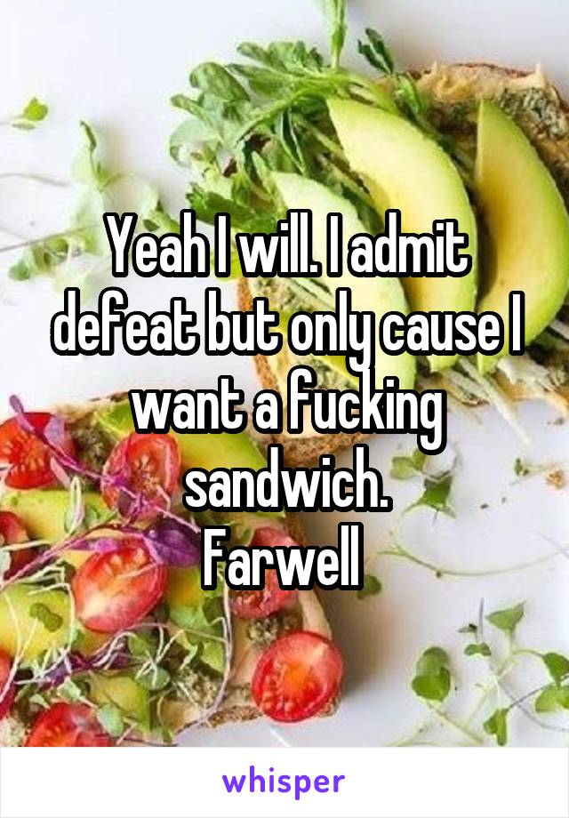 Yeah I will. I admit defeat but only cause I want a fucking sandwich.
Farwell 