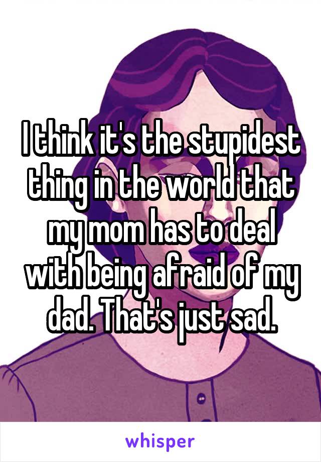 I think it's the stupidest thing in the world that my mom has to deal with being afraid of my dad. That's just sad.