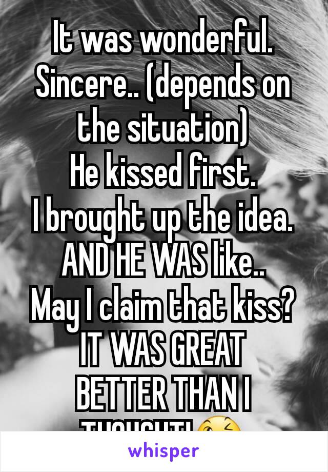 It was wonderful. Sincere.. (depends on the situation)
He kissed first.
I brought up the idea.
AND HE WAS like..
May I claim that kiss?
IT WAS GREAT
BETTER THAN I THOUGHT!😉