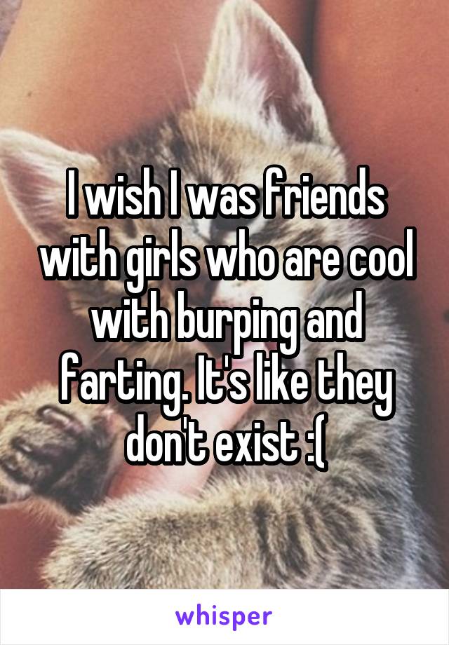 I wish I was friends with girls who are cool with burping and farting. It's like they don't exist :(