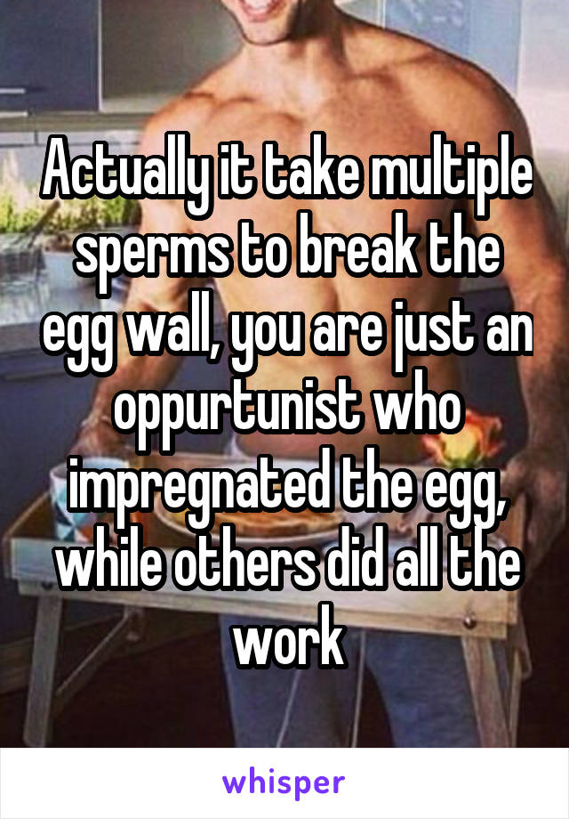 Actually it take multiple sperms to break the egg wall, you are just an oppurtunist who impregnated the egg, while others did all the work