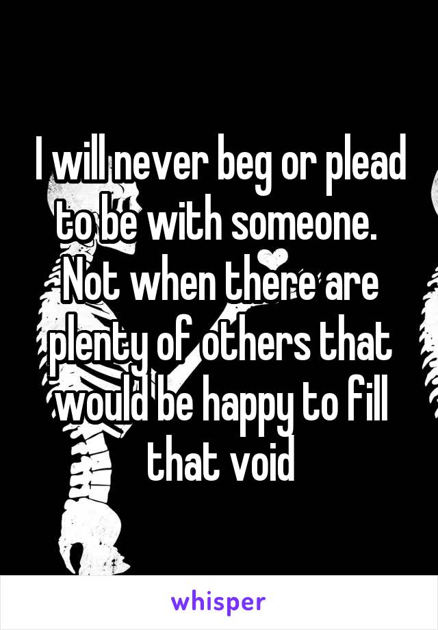 I will never beg or plead to be with someone. 
Not when there are plenty of others that would be happy to fill that void