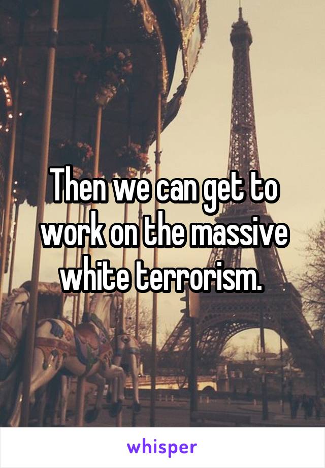 Then we can get to work on the massive white terrorism. 
