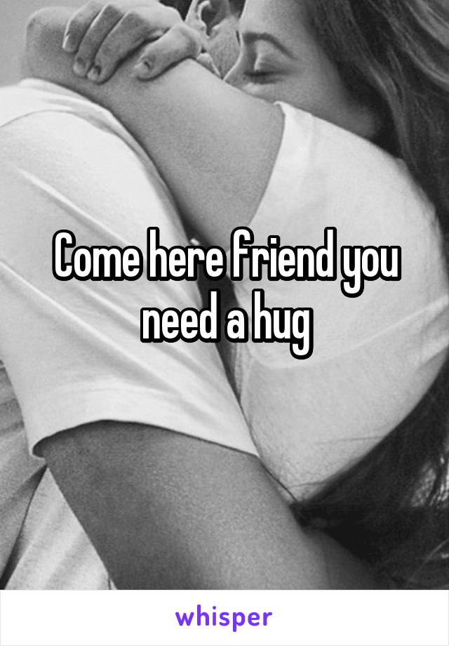 Come here friend you need a hug
