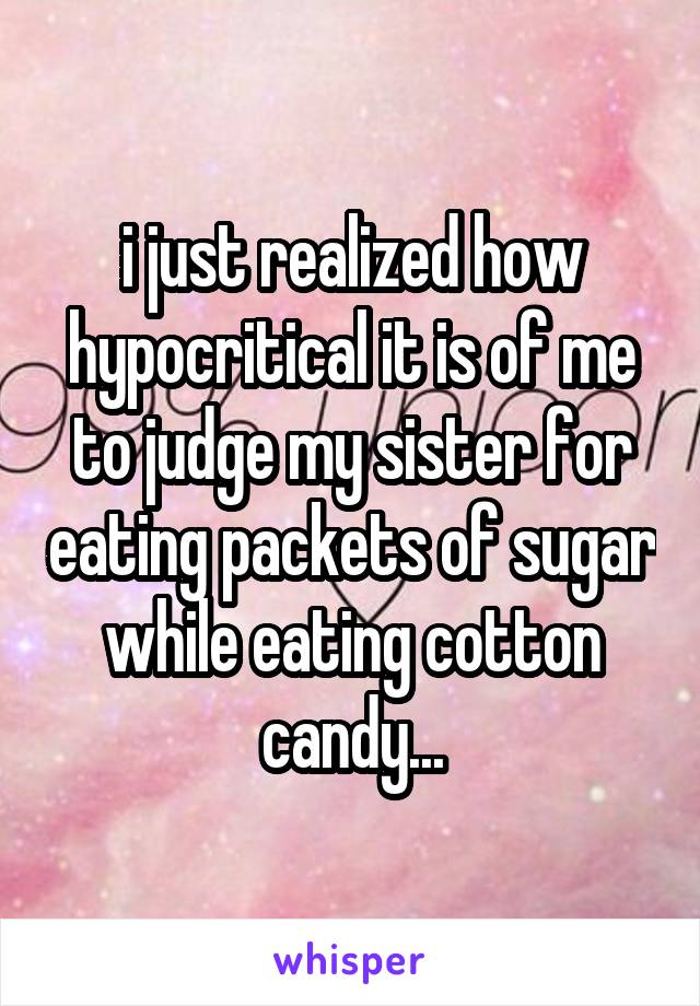 i just realized how hypocritical it is of me to judge my sister for eating packets of sugar while eating cotton candy...