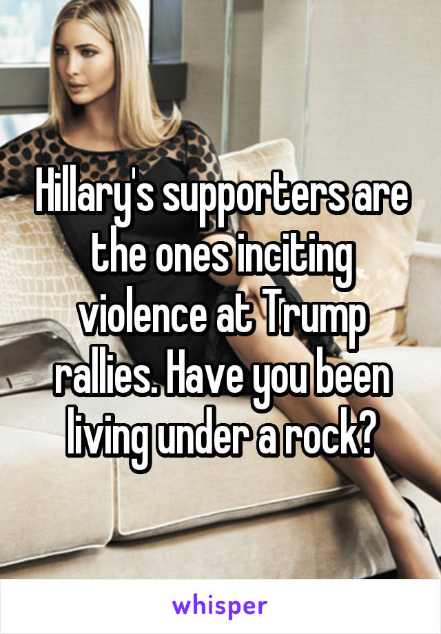 Hillary's supporters are the ones inciting violence at Trump rallies. Have you been living under a rock?
