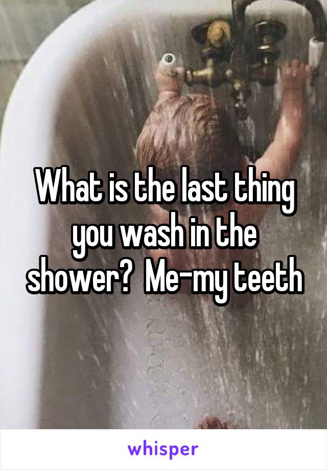 What is the last thing you wash in the shower?  Me-my teeth