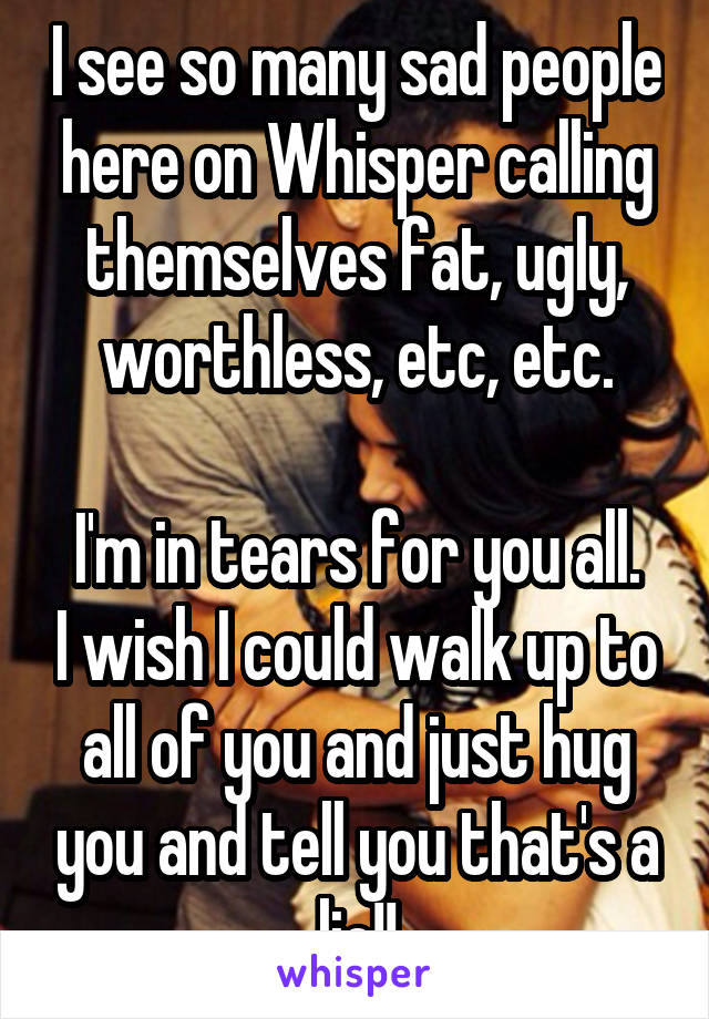 I see so many sad people here on Whisper calling themselves fat, ugly, worthless, etc, etc.

I'm in tears for you all. I wish I could walk up to all of you and just hug you and tell you that's a lie!!