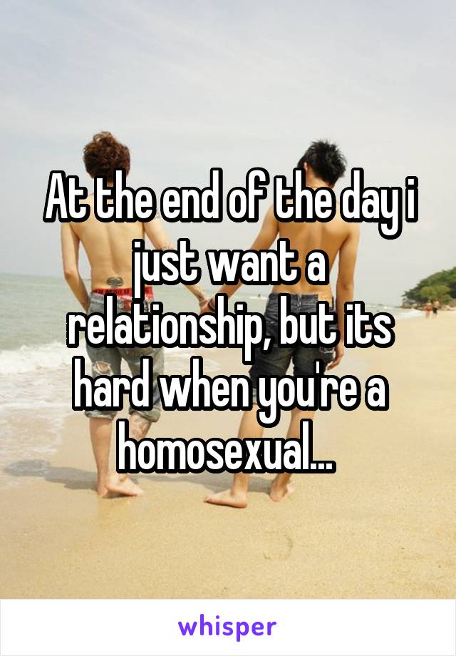 At the end of the day i just want a relationship, but its hard when you're a homosexual... 