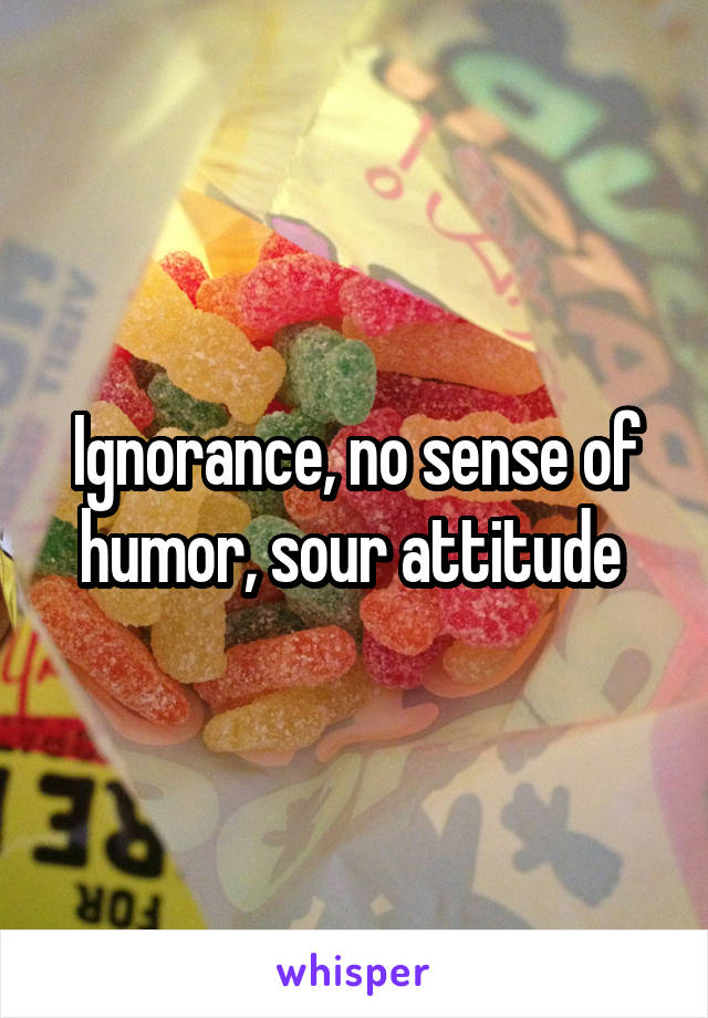 Ignorance, no sense of humor, sour attitude 