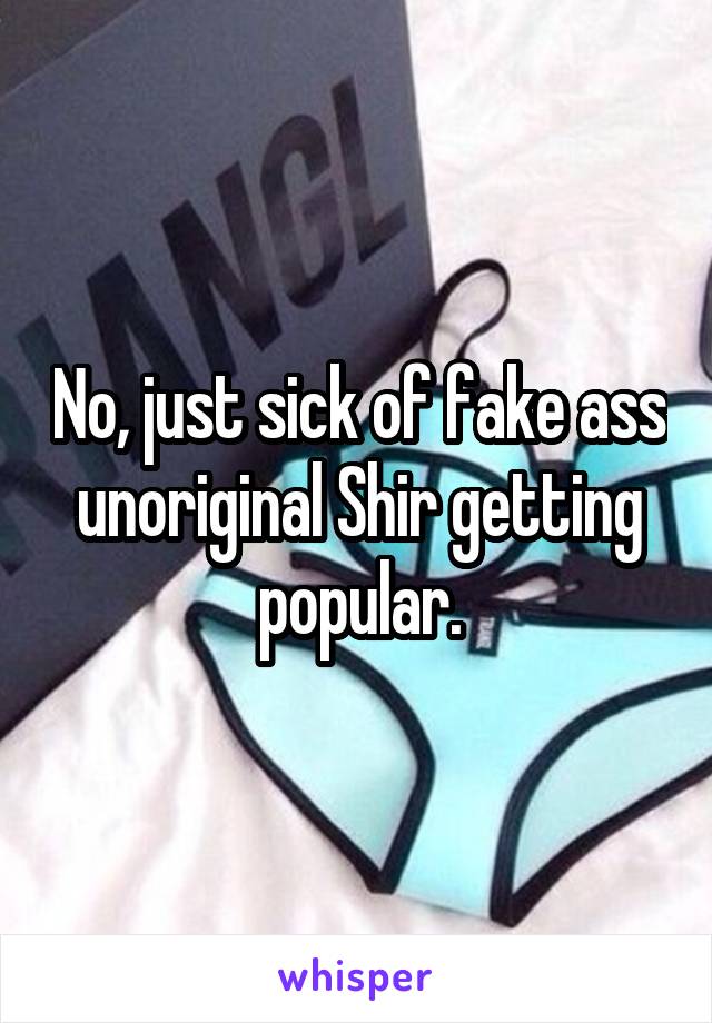 No, just sick of fake ass unoriginal Shir getting popular.